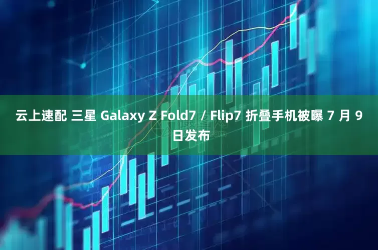 云上速配 三星 Galaxy Z Fold7 / Flip7 折叠手机被曝 7 月 9 日发布
