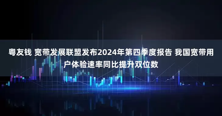 粤友钱 宽带发展联盟发布2024年第四季度报告 我国宽带用户体验速率同比提升双位数