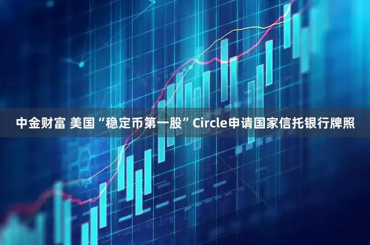 中金财富 美国“稳定币第一股”Circle申请国家信托银行牌照
