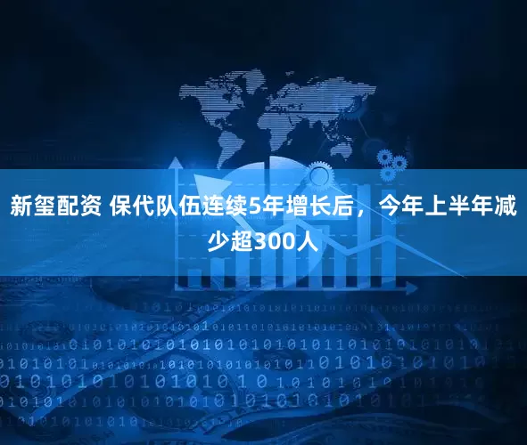新玺配资 保代队伍连续5年增长后，今年上半年减少超300人