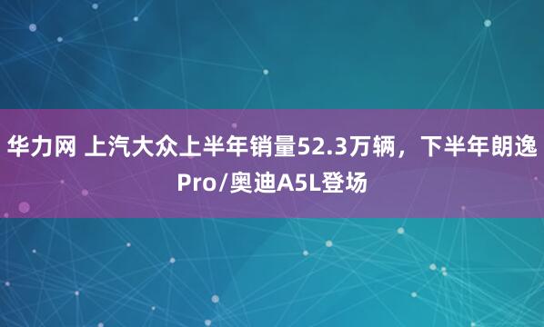 华力网 上汽大众上半年销量52.3万辆，下半年朗逸Pro/奥迪A5L登场