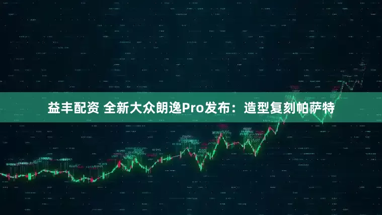 益丰配资 全新大众朗逸Pro发布：造型复刻帕萨特