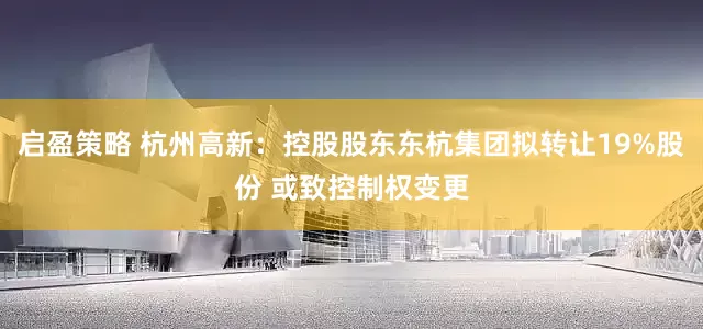 启盈策略 杭州高新：控股股东东杭集团拟转让19%股份 或致控制权变更
