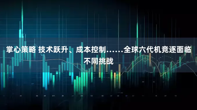 掌心策略 技术跃升、成本控制……全球六代机竞逐面临不同挑战