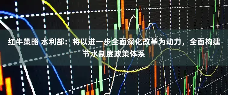 红牛策略 水利部：将以进一步全面深化改革为动力，全面构建节水制度政策体系