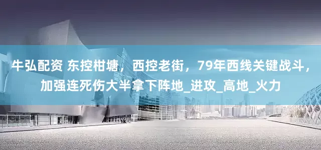 牛弘配资 东控柑塘，西控老街，79年西线关键战斗，加强连死伤大半拿下阵地_进攻_高地_火力
