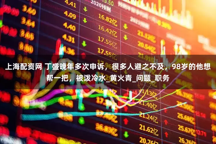上海配资网 丁盛晚年多次申诉，很多人避之不及，98岁的他想帮一把，被泼冷水_黄火青_问题_职务
