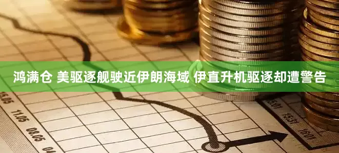 鸿满仓 美驱逐舰驶近伊朗海域 伊直升机驱逐却遭警告