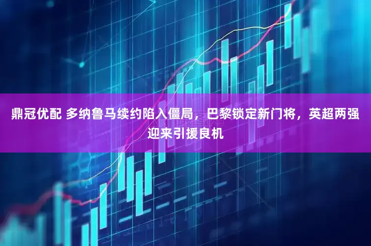 鼎冠优配 多纳鲁马续约陷入僵局，巴黎锁定新门将，英超两强迎来引援良机