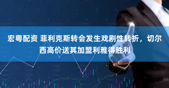 宏粤配资 菲利克斯转会发生戏剧性转折，切尔西高价送其加盟利雅得胜利