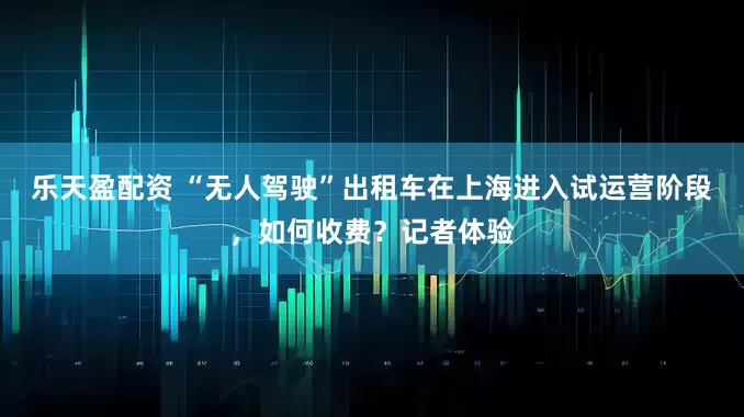 乐天盈配资 “无人驾驶”出租车在上海进入试运营阶段，如何收费？记者体验