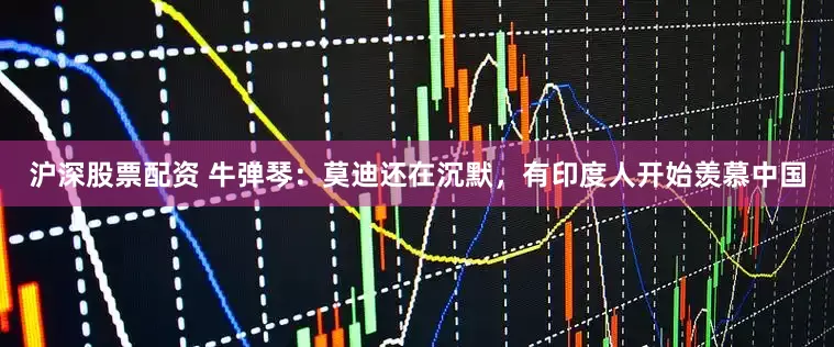 沪深股票配资 牛弹琴：莫迪还在沉默，有印度人开始羡慕中国