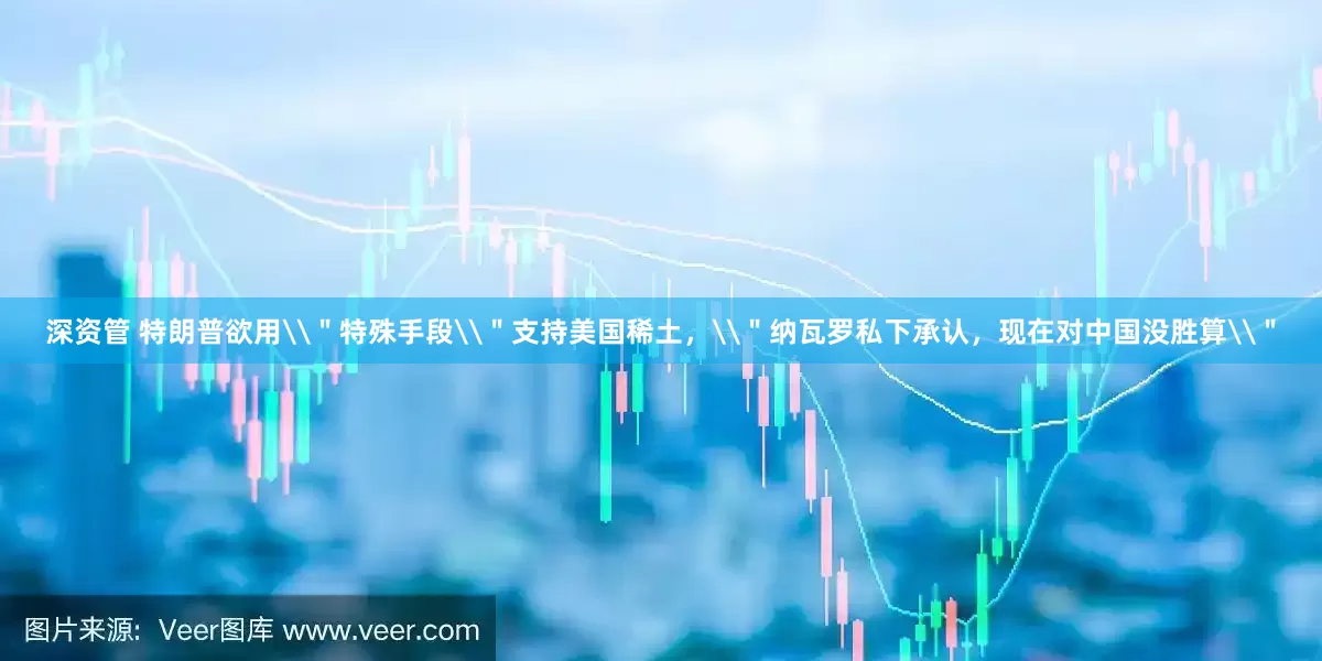 深资管 特朗普欲用\＂特殊手段\＂支持美国稀土，\＂纳瓦罗私下承认，现在对中国没胜算\＂