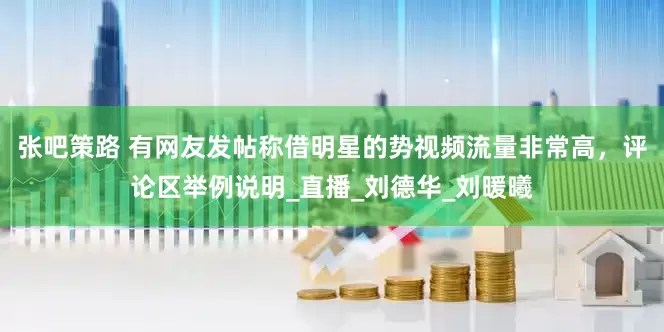 张吧策路 有网友发帖称借明星的势视频流量非常高，评论区举例说明_直播_刘德华_刘暖曦