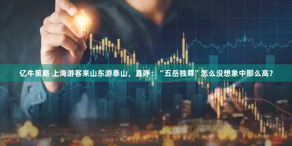 亿牛策略 上海游客来山东游泰山，直呼：“五岳独尊”怎么没想象中那么高？