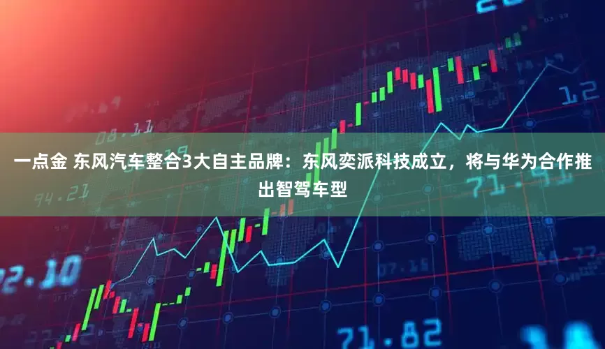 一点金 东风汽车整合3大自主品牌：东风奕派科技成立，将与华为合作推出智驾车型