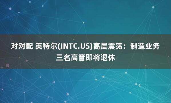对对配 英特尔(INTC.US)高层震荡：制造业务三名高管即将退休