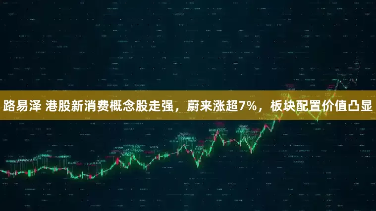 路易泽 港股新消费概念股走强，蔚来涨超7%，板块配置价值凸显