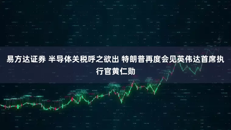 易方达证券 半导体关税呼之欲出 特朗普再度会见英伟达首席执行官黄仁勋