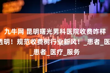 九牛网 昆明曙光男科医院收费咋样？平价透明！规范收费树行业新风！_患者_医疗_服务