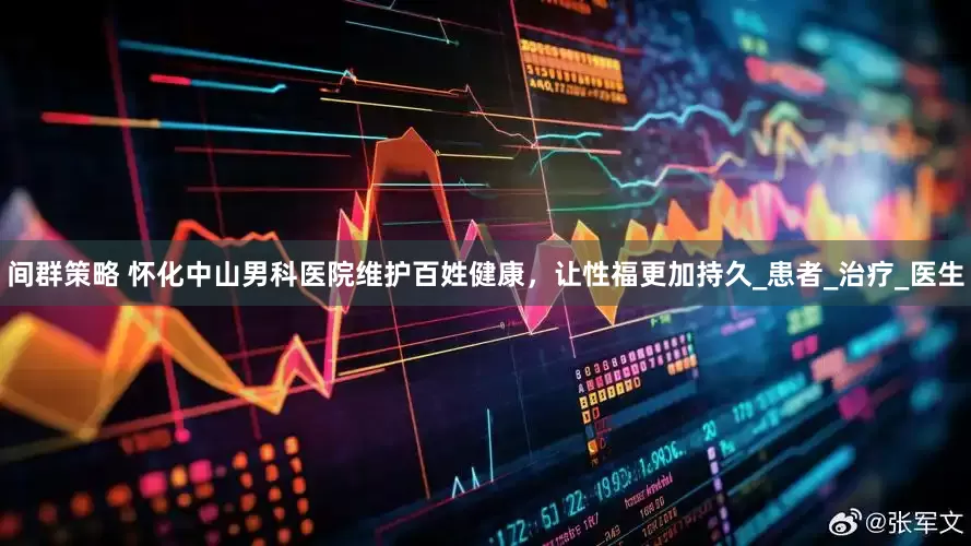 间群策略 怀化中山男科医院维护百姓健康，让性福更加持久_患者_治疗_医生