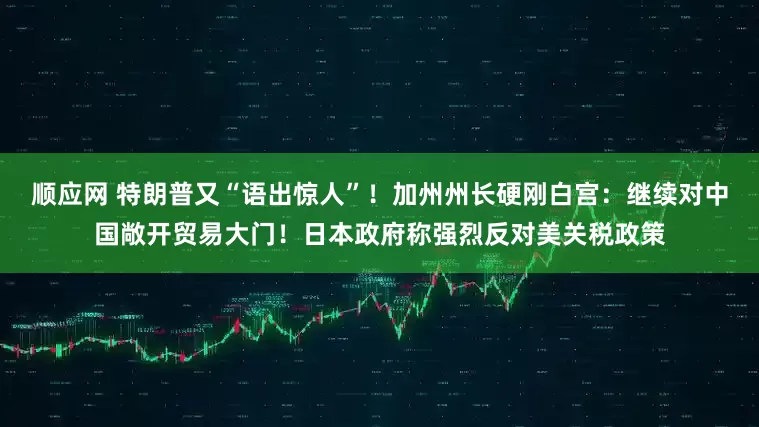 顺应网 特朗普又“语出惊人”！加州州长硬刚白宫：继续对中国敞开贸易大门！日本政府称强烈反对美关税政策