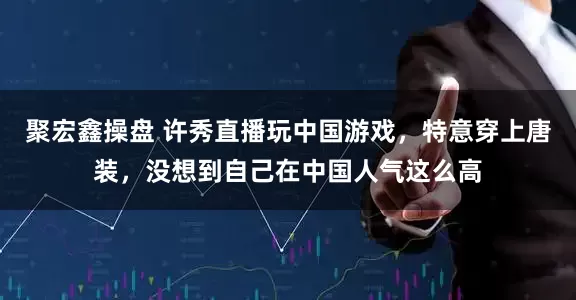 聚宏鑫操盘 许秀直播玩中国游戏,特意穿上唐装,没想到自己在中国人气这么高