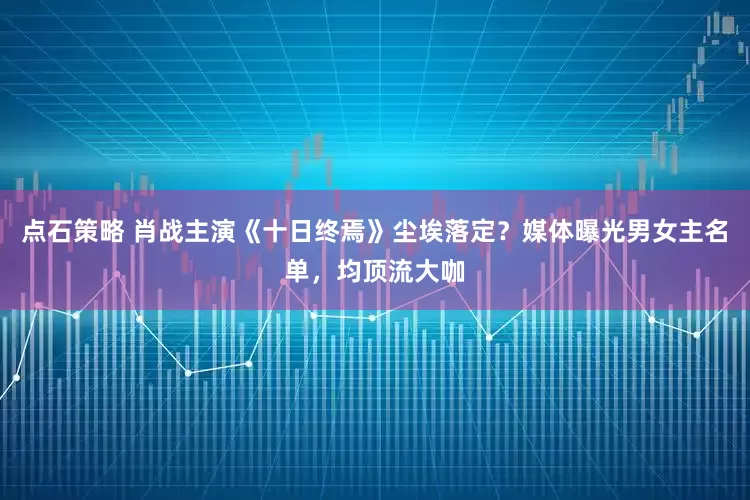 点石策略 肖战主演《十日终焉》尘埃落定?媒体曝光男女主名单,均顶流大咖
