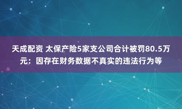 天成配资 太保产险5家支公司合计被罚80.5万元：因存在财务数据不真实的违法行为等