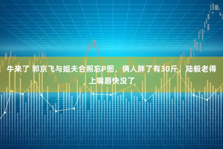 牛来了 郭京飞与姐夫合照忘P图，俩人胖了有30斤，陆毅老得上嘴唇快没了