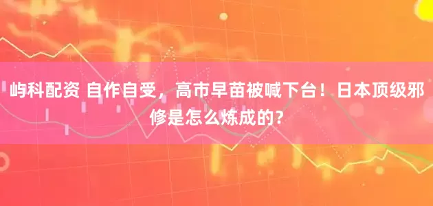 屿科配资 自作自受，高市早苗被喊下台！日本顶级邪修是怎么炼成的？