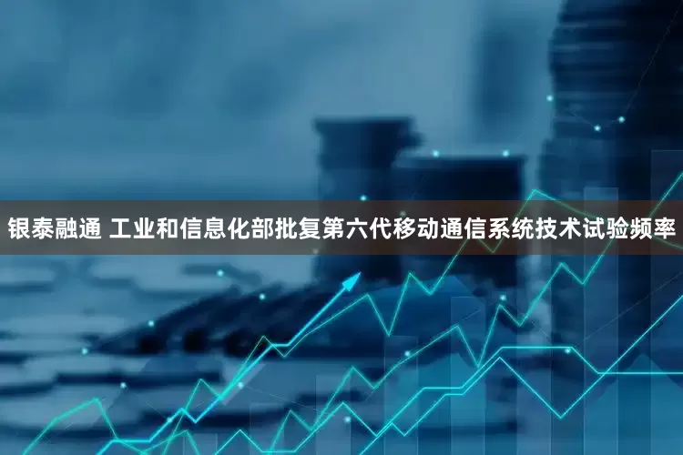 银泰融通 工业和信息化部批复第六代移动通信系统技术试验频率