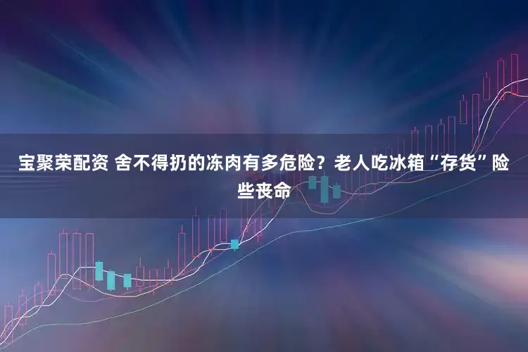 宝聚荣配资 舍不得扔的冻肉有多危险？老人吃冰箱“存货”险些丧命