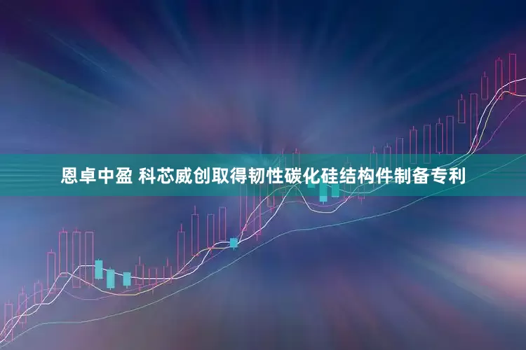 恩卓中盈 科芯威创取得韧性碳化硅结构件制备专利