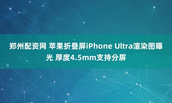 郑州配资网 苹果折叠屏iPhone Ultra渲染图曝光 厚度4.5mm支持分屏